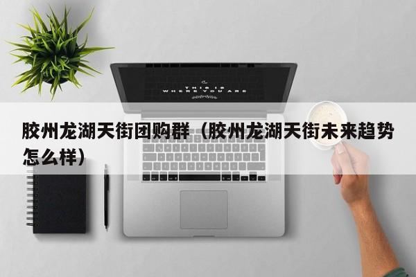 胶州龙湖天街团购群（胶州龙湖天街未来趋势怎么样）