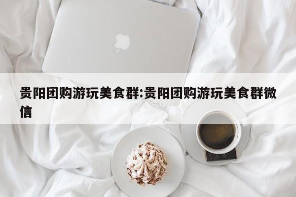 贵阳团购游玩美食群：贵阳团购游玩美食群微信